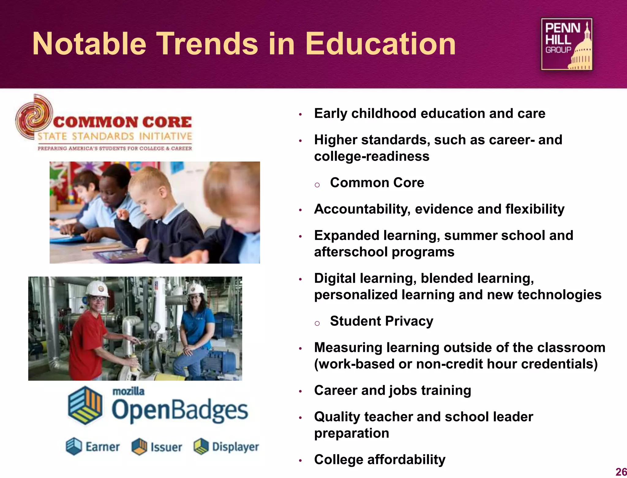 • Early childhood education and care
• Higher standards, such as career- and
college-readiness
o Common Core
• Accountability, evidence and flexibility
• Expanded learning, summer school and
afterschool programs
• Digital learning, blended learning,
personalized learning and new technologies
o Student Privacy
• Measuring learning outside of the classroom
(work-based or non-credit hour credentials)
• Career and jobs training
• Quality teacher and school leader
preparation
• College affordability
26
Notable Trends in Education
 