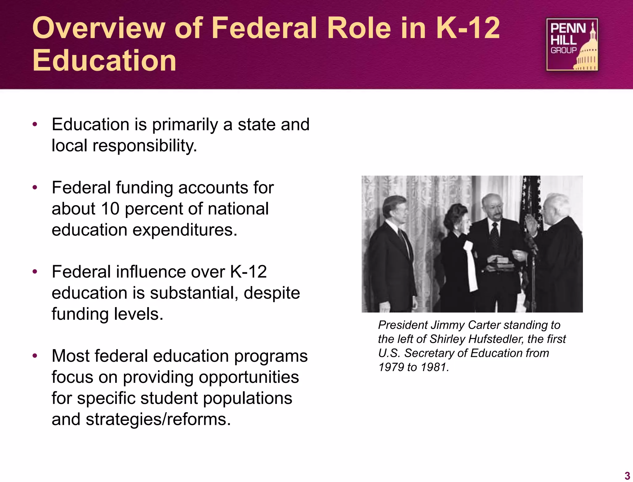 • Education is primarily a state and
local responsibility.
• Federal funding accounts for
about 10 percent of national
education expenditures.
• Federal influence over K-12
education is substantial, despite
funding levels.
• Most federal education programs
focus on providing opportunities
for specific student populations
and strategies/reforms.
3
Overview of Federal Role in K-12
Education
President Jimmy Carter standing to
the left of Shirley Hufstedler, the first
U.S. Secretary of Education from
1979 to 1981.
 