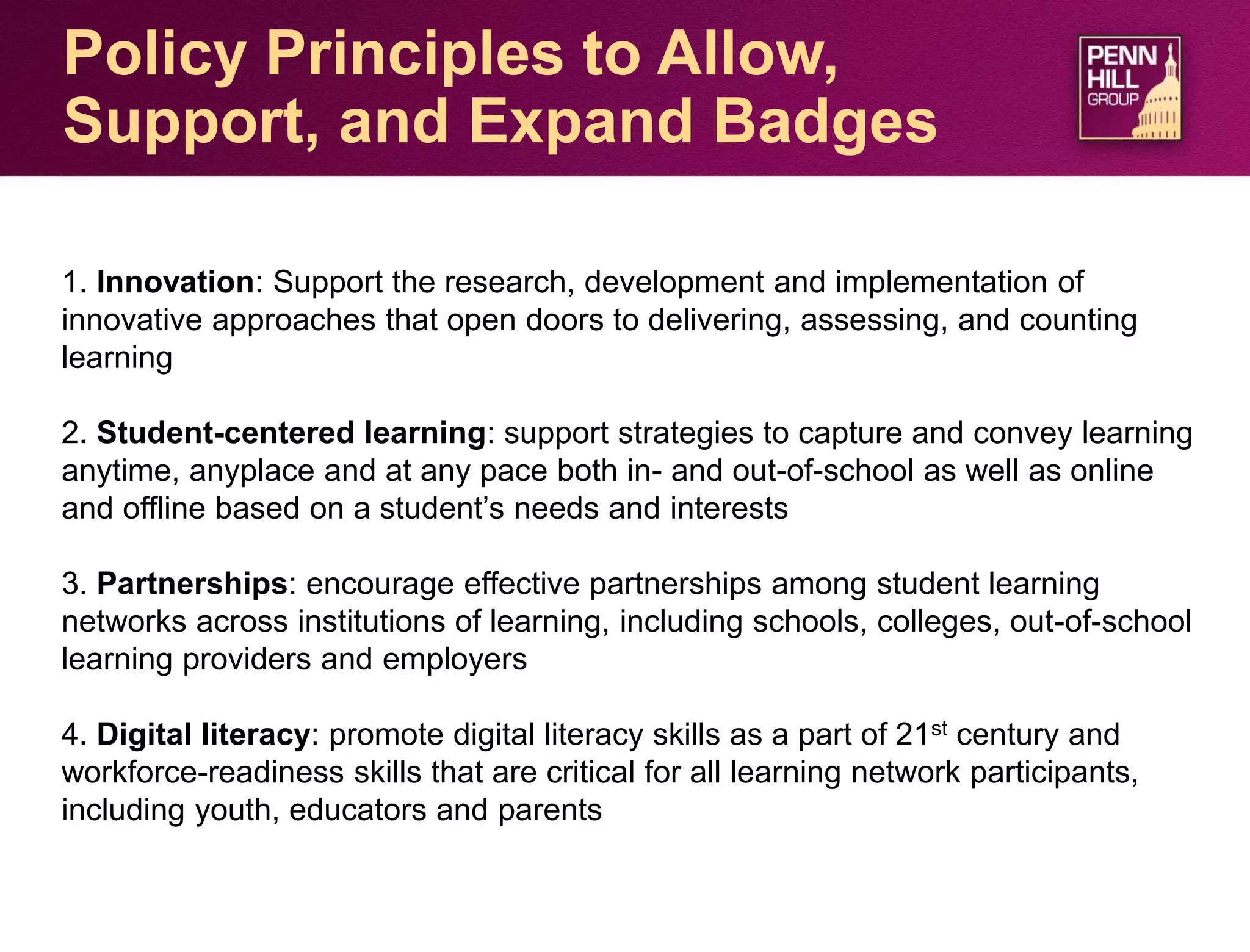 30
Policy Principles to Allow,
Support, and Expand Badges
1. Innovation: Support the research, development and implementation of
innovative approaches that open doors to delivering, assessing, and counting
learning
2. Student-centered learning: support strategies to capture and convey learning
anytime, anyplace and at any pace both in- and out-of-school as well as online
and offline based on a student’s needs and interests
3. Partnerships: encourage effective partnerships among student learning
networks across institutions of learning, including schools, colleges, out-of-school
learning providers and employers
4. Digital literacy: promote digital literacy skills as a part of 21st century and
workforce-readiness skills that are critical for all learning network participants,
including youth, educators and parents
 