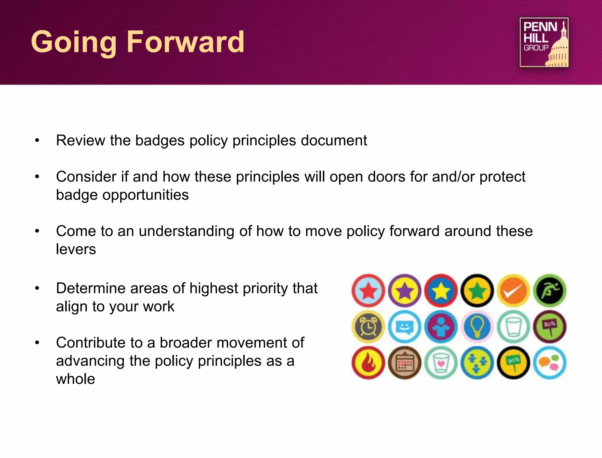 32
Going Forward
• Review the badges policy principles document
• Consider if and how these principles will open doors for and/or protect
badge opportunities
• Come to an understanding of how to move policy forward around these
levers
• Determine areas of highest priority that
align to your work
• Contribute to a broader movement of
advancing the policy principles as a
whole
 