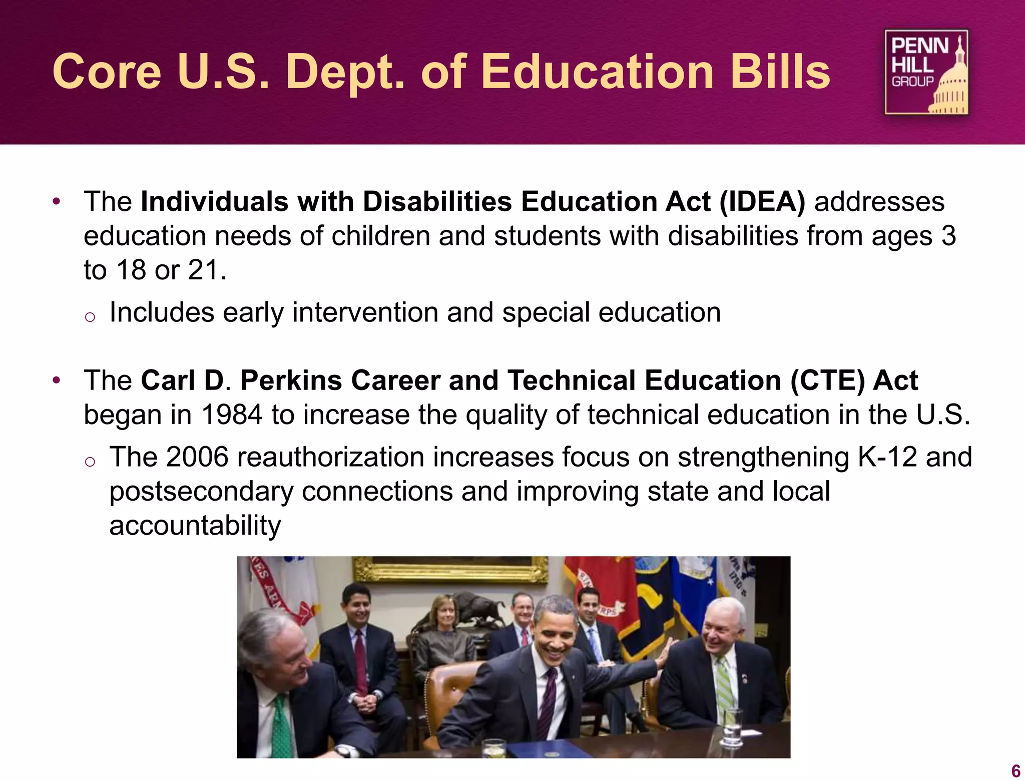• The Individuals with Disabilities Education Act (IDEA) addresses
education needs of children and students with disabilities from ages 3
to 18 or 21.
o Includes early intervention and special education
• The Carl D. Perkins Career and Technical Education (CTE) Act
began in 1984 to increase the quality of technical education in the U.S.
o The 2006 reauthorization increases focus on strengthening K-12 and
postsecondary connections and improving state and local
accountability
6
Core U.S. Dept. of Education Bills
 