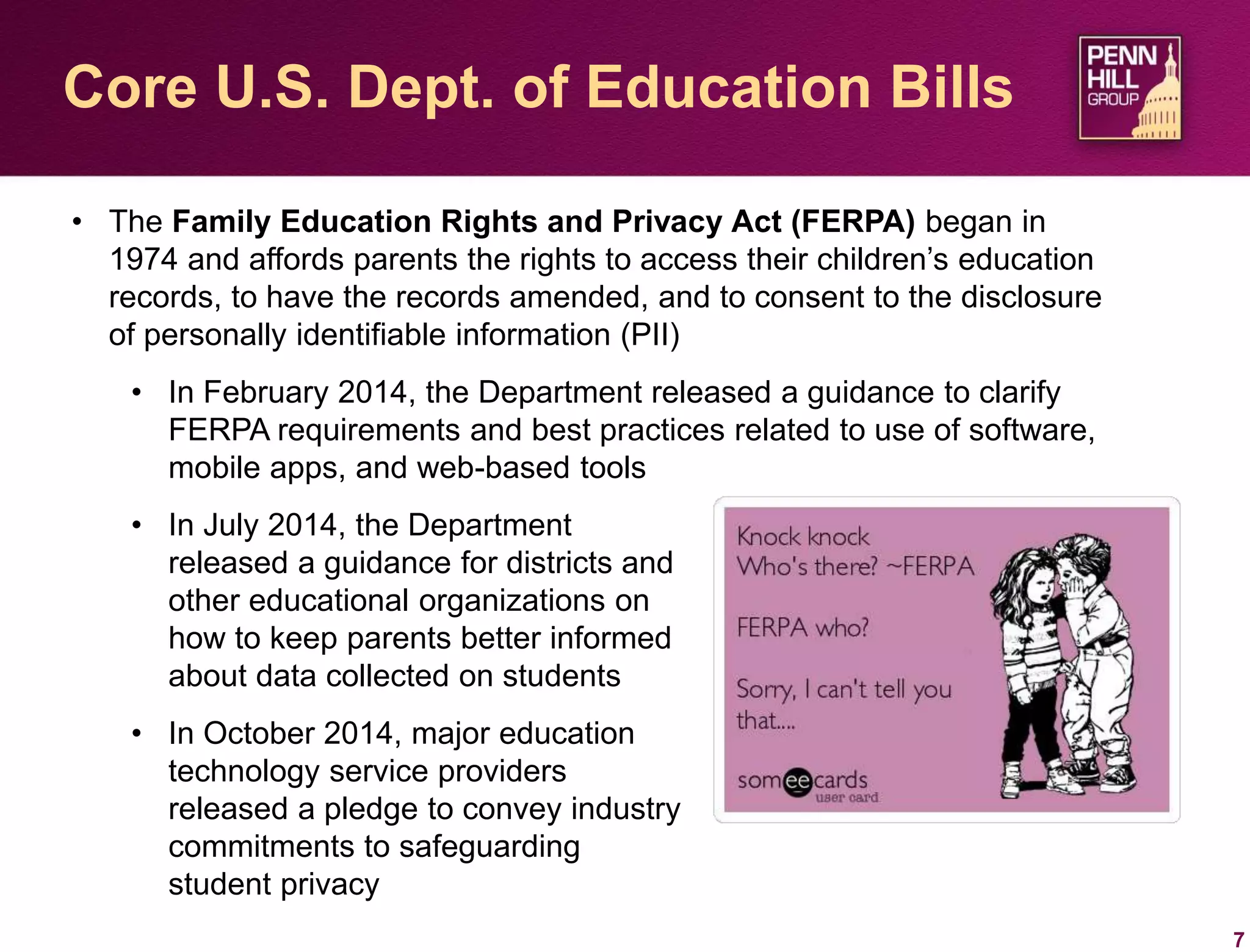 7
Core U.S. Dept. of Education Bills
• The Family Education Rights and Privacy Act (FERPA) began in
1974 and affords parents the rights to access their children’s education
records, to have the records amended, and to consent to the disclosure
of personally identifiable information (PII)
• In February 2014, the Department released a guidance to clarify
FERPA requirements and best practices related to use of software,
mobile apps, and web-based tools
• In July 2014, the Department
released a guidance for districts and
other educational organizations on
how to keep parents better informed
about data collected on students
• In October 2014, major education
technology service providers
released a pledge to convey industry
commitments to safeguarding
student privacy
 
