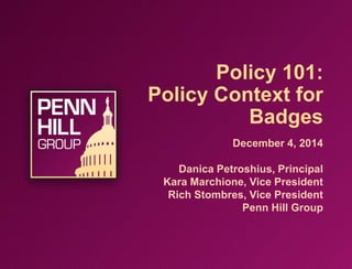 Policy 101:
Policy Context for
Badges
December 4, 2014
Danica Petroshius, Principal
Kara Marchione, Vice President
Rich Stombres, Vice President
Penn Hill Group
 