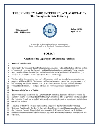THE UNIVERSITY PARK UNDERGRADUATE ASSOCIATION
The Pennsylvania State University
16th Assembly
2021 – 2022 Session
Policy #02-16
April 28, 2021
Be it decided by the Assembly of Student Representatives,
having been brought to the floor by the Committee on Steering,
a
POLICY
Creation of the Department of Committee Relations
Nature of the Situation:
1
2
Historically, the University Park Undergraduate Association (UPUA) has had an informal system
3
of connectivity between the Executive and Legislative branches, respectively. These conduits
4
were conceived in the form of Directors of Committees and Coordinators of Committees (i.e.
5
Director of Student Life and Coordinator of Justice and Equity).
6
7
This has led to disconnection between both branches, which has impeded communication and
8
progress within the UPUA. To ensure a codified and sustained system that can progress acts of
9
the Assembly and ensure cohesive effort, it is vital to establish a system that can generally
10
connect both Branches. To increase efficacy, the following changes are recommended:
11
12
Recommended Course of Action:
13
14
It is recommended to establish the Department of Committee Relations, which will contain the
15
Executive Boards for all five (5) of the Standing Committees. This Department will be housed in
16
the Executive Branch but be tasked with supplementing the legislative committees’ logistical and
17
operational matters.
18
19
The Chief of Staff will serve as the Executive Director of the Department of Committee
20
Relations. Additionally, the five (5) Executive Board Directors shall be considered members of
21
the Executive Cabinet. Through their interactions in the Executive Cabinet, it will facilitate
22
communication between the Executive and Legislative Branches for increased collaboration and
23
efficiency.
24
 