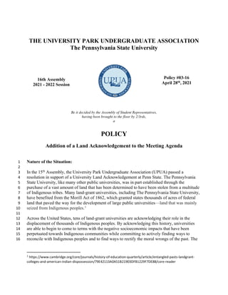 THE UNIVERSITY PARK UNDERGRADUATE ASSOCIATION
The Pennsylvania State University
16th Assembly
2021 - 2022 Session
Policy #03-16
April 28th
, 2021
Be it decided by the Assembly of Student Representatives,
having been brought to the floor by 2/3rds,
a
POLICY
Addition of a Land Acknowledgement to the Meeting Agenda
Nature of the Situation:
1
2
In the 15th
Assembly, the University Park Undergraduate Association (UPUA) passed a
3
resolution in support of a University Land Acknowledgement at Penn State. The Pennsylvania
4
State University, like many other public universities, was in part established through the
5
purchase of a vast amount of land that has been determined to have been stolen from a multitude
6
of Indigenous tribes. Many land-grant universities, including The Pennsylvania State University,
7
have benefited from the Morill Act of 1862, which granted states thousands of acres of federal
8
land that paved the way for the development of large public universitiesland that was mainly
9
seized from Indigenous peoples.1
10
11
Across the United States, tens of land-grant universities are acknowledging their role in the
12
displacement of thousands of Indigenous peoples. By acknowledging this history, universities
13
are able to begin to come to terms with the negative socioeconomic impacts that have been
14
perpetuated towards Indigenous communities while committing to actively finding ways to
15
reconcile with Indigenous peoples and to find ways to rectify the moral wrongs of the past. The
16
1 https://www.cambridge.org/core/journals/history-of-education-quarterly/article/entangled-pasts-landgrant-
colleges-and-american-indian-dispossession/79E42113A0A51B21903DFB1229F7DE88/core-reader
 