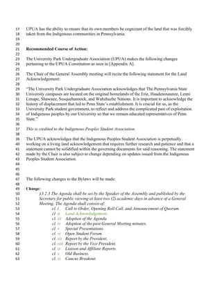 UPUA has the ability to ensure that its own members be cognizant of the land that was forcibly
17
taken from the Indigenous communities in Pennsylvania.
18
19
20
Recommended Course of Action:
21
22
The University Park Undergraduate Association (UPUA) makes the following changes
23
pertaining to the UPUA Constitution as seen in [Appendix A].
24
25
The Chair of the General Assembly meeting will recite the following statement for the Land
26
Acknowledgement:
27
28
The University Park Undergraduate Association acknowledges that The Pennsylvania State
29
University campuses are located on the original homelands of the Erie, Haudenosaunee, Lenni
30
Lenape, Shawnee, Susquehannock, and Wahzhazhe Nations. It is important to acknowledge the
31
history of displacement that led to Penn States establishment. It is crucial for us, as the
32
University Park student government, to reflect and address the complicated past of exploitation
33
of Indigenous peoples by our University so that we remain educated representatives of Penn
34
State.
35
36
This is credited to the Indigenous Peoples Student Association.
37
38
The UPUA acknowledges that the Indigenous Peoples Student Association is perpetually
39
working on a living land acknowledgement that requires further research and patience and that a
40
statement cannot be solidified within the governing documents for said reasoning. The statement
41
made by the Chair is also subject to change depending on updates issued from the Indigenous
42
Peoples Student Association.
43
44
45
46
The following changes to the Bylaws will be made:
47
48
Change:
49
3.2.3 The Agenda shall be set by the Speaker of the Assembly and published by the
50
Secretary for public viewing at least two (2) academic days in advance of a General
51
Meeting. The Agenda shall consist of:
52
cl. i Call to Order, Opening Roll Call, and Announcement of Quorum.
53
cl. ii Land Acknowledgement.
54
cl. iii Adoption of the Agenda.
55
cl. iv Adoption of the past General Meeting minutes.
56
cl. v Special Presentations.
57
cl. vi Open Student Forum.
58
cl. vii Report by the President.
59
cl. viii Report by the Vice President.
60
cl. ix Liaison and Affiliate Reports.
61
cl. x Old Business.
62
cl. xi Caucus Breakout.
63
 