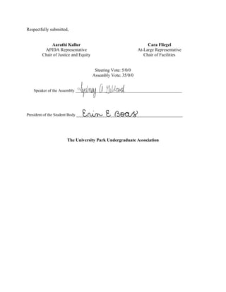 Respectfully submitted,
Aarathi Kallur
APIDA Representative
Chair of Justice and Equity
Cara Fliegel
At-Large Representative
Chair of Facilities
Steering Vote: 5/0/0
Assembly Vote: 35/0/0
Speaker of the Assembly ________________________________________________
President of the Student Body ________________________________________________
The University Park Undergraduate Association
Erin E Boas
 