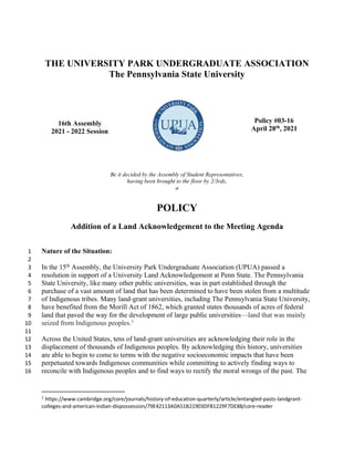 THE UNIVERSITY PARK UNDERGRADUATE ASSOCIATION
The Pennsylvania State University
16th Assembly
2021 - 2022 Session
Policy #03-16
April 28th
, 2021
Be it decided by the Assembly of Student Representatives,
having been brought to the floor by 2/3rds,
a
POLICY
Addition of a Land Acknowledgement to the Meeting Agenda
Nature of the Situation:
1
2
In the 15th
Assembly, the University Park Undergraduate Association (UPUA) passed a
3
resolution in support of a University Land Acknowledgement at Penn State. The Pennsylvania
4
State University, like many other public universities, was in part established through the
5
purchase of a vast amount of land that has been determined to have been stolen from a multitude
6
of Indigenous tribes. Many land-grant universities, including The Pennsylvania State University,
7
have benefited from the Morill Act of 1862, which granted states thousands of acres of federal
8
land that paved the way for the development of large public universities—land that was mainly
9
seized from Indigenous peoples.1
10
11
Across the United States, tens of land-grant universities are acknowledging their role in the
12
displacement of thousands of Indigenous peoples. By acknowledging this history, universities
13
are able to begin to come to terms with the negative socioeconomic impacts that have been
14
perpetuated towards Indigenous communities while committing to actively finding ways to
15
reconcile with Indigenous peoples and to find ways to rectify the moral wrongs of the past. The
16
1 https://www.cambridge.org/core/journals/history-of-education-quarterly/article/entangled-pasts-landgrant-
colleges-and-american-indian-dispossession/79E42113A0A51B21903DFB1229F7DE88/core-reader
 