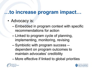 …to increase program impact…
 • Advocacy is:
   – Embedded in program context with specific
     recommendations for action
   – Linked to program cycle of planning,
     implementing, monitoring, revising
   – Symbiotic with program success --
     dependent on program outcomes to
     maintain advocates’ credibility
   – More effective if linked to global priorities
 