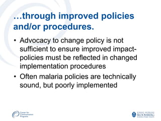 …through improved policies
and/or procedures.
• Advocacy to change policy is not
  sufficient to ensure improved impact-
  policies must be reflected in changed
  implementation procedures
• Often malaria policies are technically
  sound, but poorly implemented
 