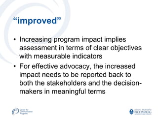 “improved”

• Increasing program impact implies
  assessment in terms of clear objectives
  with measurable indicators
• For effective advocacy, the increased
  impact needs to be reported back to
  both the stakeholders and the decision-
  makers in meaningful terms
 