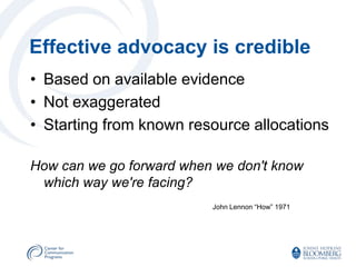 Effective advocacy is credible
• Based on available evidence
• Not exaggerated
• Starting from known resource allocations

How can we go forward when we don't know
 which way we're facing?
                          John Lennon “How” 1971
 