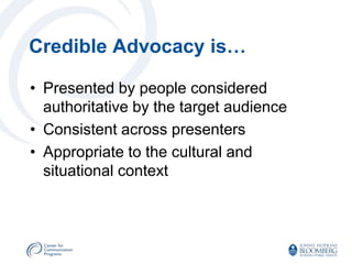 Credible Advocacy is…

• Presented by people considered
  authoritative by the target audience
• Consistent across presenters
• Appropriate to the cultural and
  situational context
 