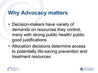 Why Advocacy matters

• Decision-makers have variety of
  demands on resources they control,
  many with strong public health/ public
  good justifications
• Allocation decisions determine access
  to potentially life-saving prevention and
  treatment resources
 
