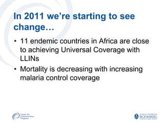 In 2011 we’re starting to see
change…
• 11 endemic countries in Africa are close
  to achieving Universal Coverage with
  LLINs
• Mortality is decreasing with increasing
  malaria control coverage
 