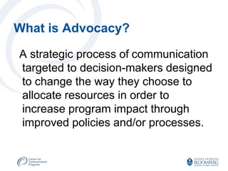 What is Advocacy?

A strategic process of communication
targeted to decision-makers designed
to change the way they choose to
allocate resources in order to
increase program impact through
improved policies and/or processes.
 