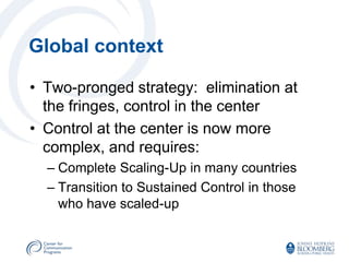 Global context

• Two-pronged strategy: elimination at
  the fringes, control in the center
• Control at the center is now more
  complex, and requires:
  – Complete Scaling-Up in many countries
  – Transition to Sustained Control in those
    who have scaled-up
 