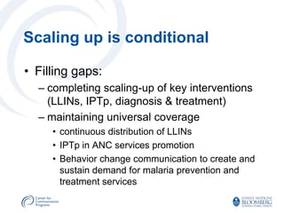 Scaling up is conditional

• Filling gaps:
  – completing scaling-up of key interventions
    (LLINs, IPTp, diagnosis & treatment)
  – maintaining universal coverage
     • continuous distribution of LLINs
     • IPTp in ANC services promotion
     • Behavior change communication to create and
       sustain demand for malaria prevention and
       treatment services
 
