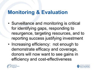 Monitoring & Evaluation

• Surveillance and monitoring is critical
  for identifying gaps, responding to
  resurgence, targeting resources, and to
  reporting success justifying investment
• Increasing efficiency: not enough to
  demonstrate efficacy and coverage,
  donors will now want to see gains in
  efficiency and cost-effectiveness
 