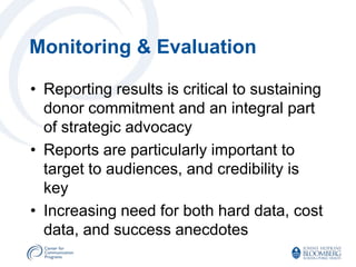Monitoring & Evaluation

• Reporting results is critical to sustaining
  donor commitment and an integral part
  of strategic advocacy
• Reports are particularly important to
  target to audiences, and credibility is
  key
• Increasing need for both hard data, cost
  data, and success anecdotes
 