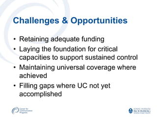 Challenges & Opportunities

• Retaining adequate funding
• Laying the foundation for critical
  capacities to support sustained control
• Maintaining universal coverage where
  achieved
• Filling gaps where UC not yet
  accomplished
 
