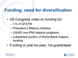 Funding: need for diversification

 • US Congress votes on funding for:
   – 1/3 of GFATM
   – President’s Malaria Initiative
   – USAID non-PMI malaria programs
   – substantial portion of World Bank malaria
     funding
 • Funding is year-by-year, not guaranteed
 