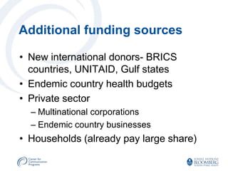 Additional funding sources

• New international donors- BRICS
  countries, UNITAID, Gulf states
• Endemic country health budgets
• Private sector
  – Multinational corporations
  – Endemic country businesses
• Households (already pay large share)
 