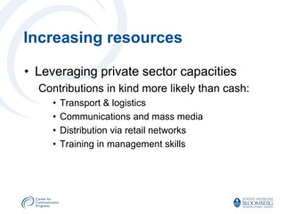 Increasing resources

• Leveraging private sector capacities
  Contributions in kind more likely than cash:
     •   Transport & logistics
     •   Communications and mass media
     •   Distribution via retail networks
     •   Training in management skills
 