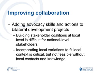 Improving collaboration

• Adding advocacy skills and actions to
  bilateral development projects
  – Building stakeholder coalitions at local
    level is difficult for national-level
    stakeholders
  – Incorporating local variations to fit local
    context is critical, but not feasible without
    local contacts and knowledge
 