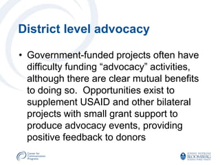 District level advocacy

• Government-funded projects often have
  difficulty funding “advocacy” activities,
  although there are clear mutual benefits
  to doing so. Opportunities exist to
  supplement USAID and other bilateral
  projects with small grant support to
  produce advocacy events, providing
  positive feedback to donors
 