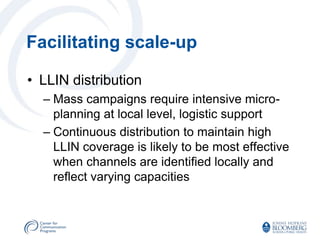 Facilitating scale-up

• LLIN distribution
  – Mass campaigns require intensive micro-
    planning at local level, logistic support
  – Continuous distribution to maintain high
    LLIN coverage is likely to be most effective
    when channels are identified locally and
    reflect varying capacities
 