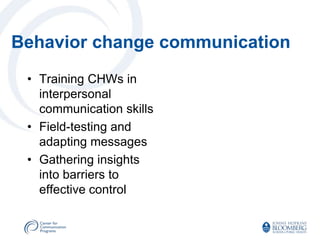 Behavior change communication
 • Training CHWs in
   interpersonal
   communication skills
 • Field-testing and
   adapting messages
 • Gathering insights
   into barriers to
   effective control
 