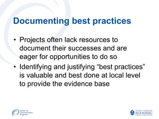 Documenting best practices

• Projects often lack resources to
  document their successes and are
  eager for opportunities to do so
• Identifying and justifying “best practices”
  is valuable and best done at local level
  to provide the evidence base
 