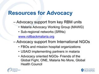 Resources for Advocacy
 – Advocacy support from key RBM units
   • Malaria Advocacy Working Group (MAWG)
   • Sub-regional networks (SRNs)
   www.rollbackmalaria.org
 – Advocacy support from International NGOs
   • FBOs and mission hospital organizations
   • USAID implementing partners in malaria
   • Advocacy oriented NGOs- Friends of the
     Global Fight, ONE, Malaria No More, Global
     Health Council
 