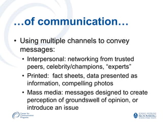 …of communication…
• Using multiple channels to convey
  messages:
  • Interpersonal: networking from trusted
    peers, celebrity/champions, “experts”
  • Printed: fact sheets, data presented as
    information, compelling photos
  • Mass media: messages designed to create
    perception of groundswell of opinion, or
    introduce an issue
 