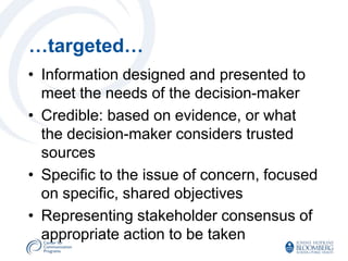 …targeted…
• Information designed and presented to
  meet the needs of the decision-maker
• Credible: based on evidence, or what
  the decision-maker considers trusted
  sources
• Specific to the issue of concern, focused
  on specific, shared objectives
• Representing stakeholder consensus of
  appropriate action to be taken
 