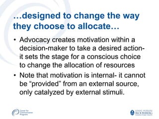 …designed to change the way
they choose to allocate…
• Advocacy creates motivation within a
  decision-maker to take a desired action-
  it sets the stage for a conscious choice
  to change the allocation of resources
• Note that motivation is internal- it cannot
  be “provided” from an external source,
  only catalyzed by external stimuli.
 