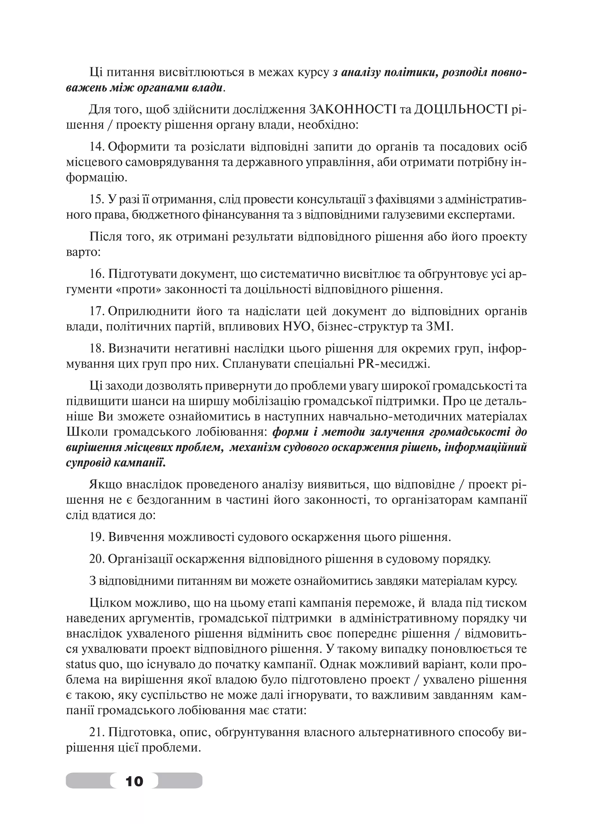 Ці питання висвітлюються в межах курсу з аналізу політики, розподіл повно-
важень між органами влади.
   Для того, щоб здійснити дослідження ЗАКОННОСТІ та ДОЦІЛЬНОСТІ рі-
шення / проекту рішення органу влади, необхідно:
    14. Оформити та розіслати відповідні запити до органів та посадових осіб
місцевого самоврядування та державного управління, аби отримати потрібну ін-
формацію.
    15. У разі її отримання, слід провести консультації з фахівцями з адміністратив-
ного права, бюджетного фінансування та з відповідними галузевими експертами.
    Після того, як отримані результати відповідного рішення або його проекту
варто:
    16. Підготувати документ, що систематично висвітлює та обґрунтовує усі ар-
гументи «проти» законності та доцільності відповідного рішення.
    17. Оприлюднити його та надіслати цей документ до відповідних органів
влади, політичних партій, впливових НУО, бізнес-структур та ЗМІ.
   18. Визначити негативні наслідки цього рішення для окремих груп, інфор-
мування цих груп про них. Спланувати спеціальні PR-месиджі.
    Ці заходи дозволять привернути до проблеми увагу широкої громадськості та
підвищити шанси на ширшу мобілізацію громадської підтримки. Про це деталь-
ніше Ви зможете ознайомитись в наступних навчально-методичних матеріалах
Школи громадського лобіювання: форми і методи залучення громадськості до
вирішення місцевих проблем, механізм судового оскарження рішень, інформаційний
супровід кампанії.
    Якщо внаслідок проведеного аналізу виявиться, що відповідне / проект рі-
шення не є бездоганним в частині його законності, то організаторам кампанії
слід вдатися до:
    19. Вивчення можливості судового оскарження цього рішення.
    20. Організації оскарження відповідного рішення в судовому порядку.
    З відповідними питанням ви можете ознайомитись завдяки матеріалам курсу.
     Цілком можливо, що на цьому етапі кампанія переможе, й влада під тиском
наведених аргументів, громадської підтримки в адміністративному порядку чи
внаслідок ухваленого рішення відмінить своє попереднє рішення / відмовить-
ся ухвалювати проект відповідного рішення. У такому випадку поновлюється те
status quo, що існувало до початку кампанії. Однак можливий варіант, коли про-
блема на вирішення якої владою було підготовлено проект / ухвалено рішення
є такою, яку суспільство не може далі ігнорувати, то важливим завданням кам-
панії громадського лобіювання має стати:
   21. Підготовка, опис, обґрунтування власного альтернативного способу ви-
рішення цієї проблеми.

          10
 