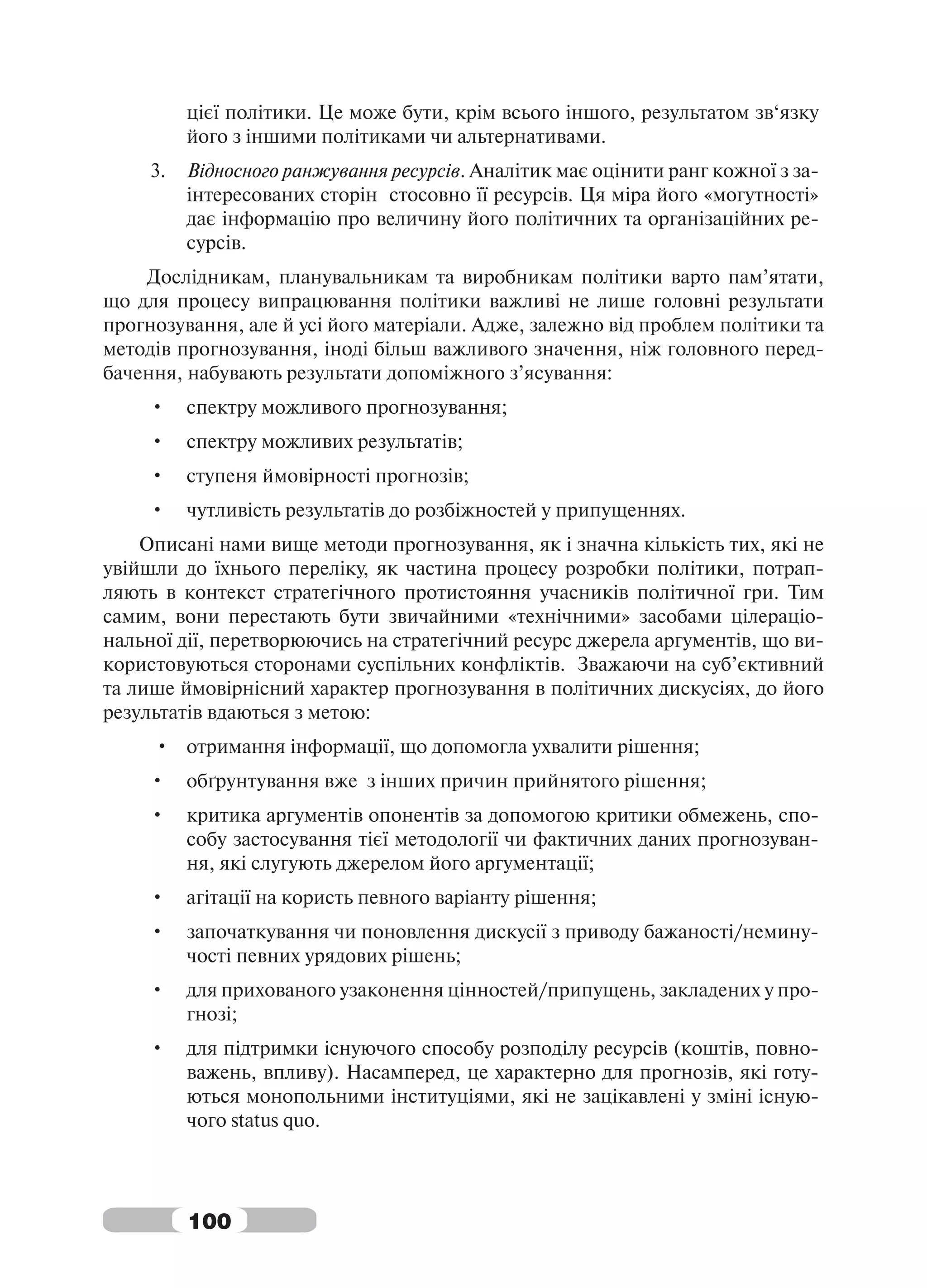 цієї політики. Це може бути, крім всього іншого, результатом зв‘язку
          його з іншими політиками чи альтернативами.
     3.   Відносного ранжування ресурсів. Аналітик має оцінити ранг кожної з за-
          інтересованих сторін стосовно її ресурсів. Ця міра його «могутності»
          дає інформацію про величину його політичних та організаційних ре-
          сурсів.
    Дослідникам, планувальникам та виробникам політики варто пам’ятати,
що для процесу випрацювання політики важливі не лише головні результати
прогнозування, але й усі його матеріали. Адже, залежно від проблем політики та
методів прогнозування, іноді більш важливого значення, ніж головного перед-
бачення, набувають результати допоміжного з’ясування:
     •    спектру можливого прогнозування;
     •    спектру можливих результатів;
     •    ступеня ймовірності прогнозів;
     •    чутливість результатів до розбіжностей у припущеннях.
    Описані нами вище методи прогнозування, як і значна кількість тих, які не
увійшли до їхнього переліку, як частина процесу розробки політики, потрап-
ляють в контекст стратегічного протистояння учасників політичної гри. Тим
самим, вони перестають бути звичайними «технічними» засобами цілераціо-
нальної дії, перетворюючись на стратегічний ресурс джерела аргументів, що ви-
користовуються сторонами суспільних конфліктів. Зважаючи на суб’єктивний
та лише ймовірнісний характер прогнозування в політичних дискусіях, до його
результатів вдаються з метою:
     • отримання інформації, що допомогла ухвалити рішення;
     •    обґрунтування вже з інших причин прийнятого рішення;
     •    критика аргументів опонентів за допомогою критики обмежень, спо-
          собу застосування тієї методології чи фактичних даних прогнозуван-
          ня, які слугують джерелом його аргументації;
     •    агітації на користь певного варіанту рішення;
     •    започаткування чи поновлення дискусії з приводу бажаності/немину-
          чості певних урядових рішень;
     •    для прихованого узаконення цінностей/припущень, закладених у про-
          гнозі;
     •    для підтримки існуючого способу розподілу ресурсів (коштів, повно-
          важень, впливу). Насамперед, це характерно для прогнозів, які готу-
          ються монопольними інституціями, які не зацікавлені у зміні існую-
          чого status quo.




          100
 