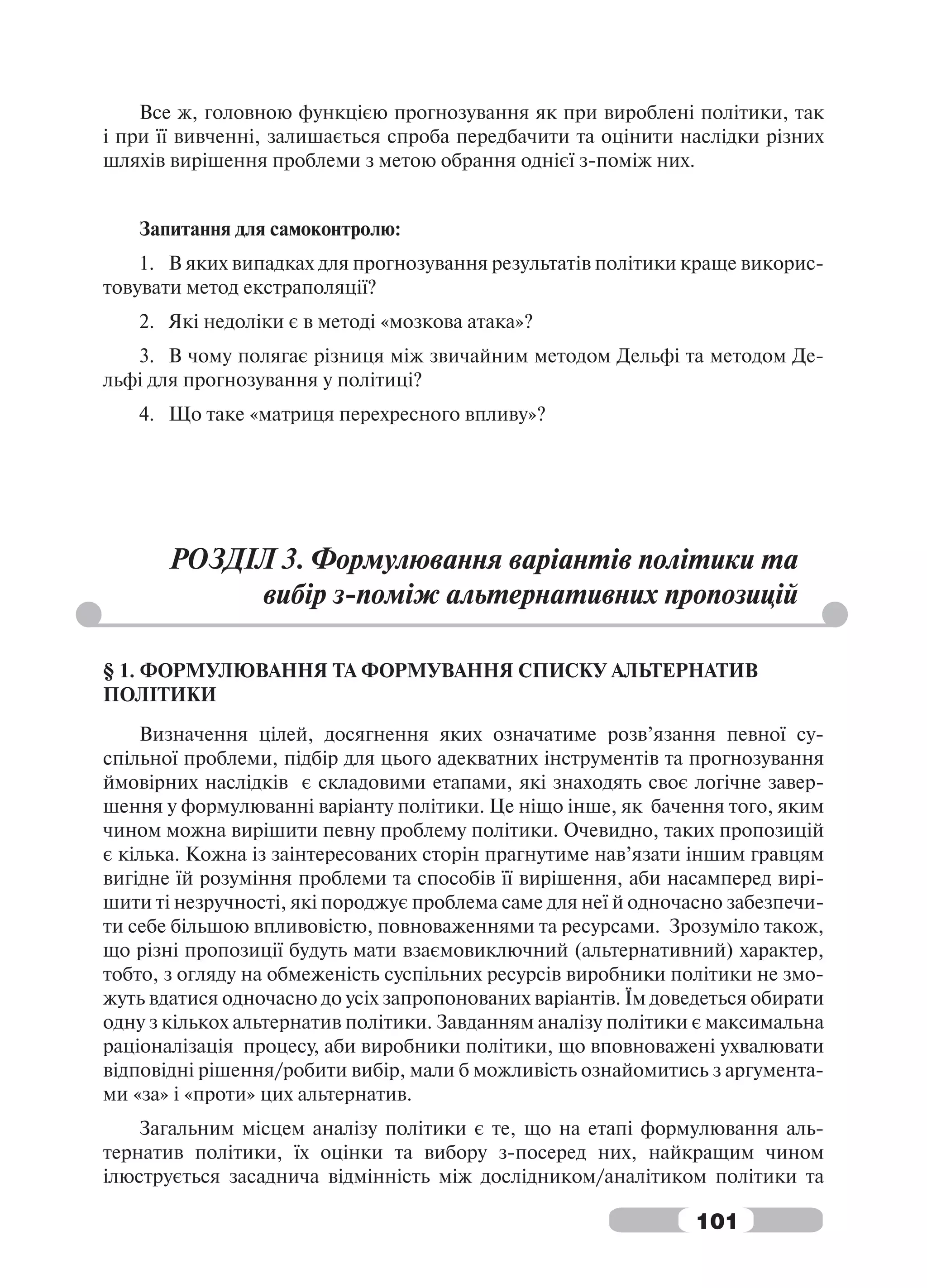 Все ж, головною функцією прогнозування як при вироблені політики, так
і при її вивченні, залишається спроба передбачити та оцінити наслідки різних
шляхів вирішення проблеми з метою обрання однієї з-поміж них.


   Запитання для самоконтролю:
    1. В яких випадках для прогнозування результатів політики краще викорис-
товувати метод екстраполяції?
   2. Які недоліки є в методі «мозкова атака»?
   3. В чому полягає різниця між звичайним методом Дельфі та методом Де-
льфі для прогнозування у політиці?
   4. Що таке «матриця перехресного впливу»?




       РОЗДІЛ 3. Формулювання варіантів політики та
            вибір з-поміж альтернативних пропозицій

§ 1. ФОРМУЛЮВАННЯ ТА ФОРМУВАННЯ СПИСКУ АЛЬТЕРНАТИВ
ПОЛІТИКИ
    Визначення цілей, досягнення яких означатиме розв’язання певної су-
спільної проблеми, підбір для цього адекватних інструментів та прогнозування
ймовірних наслідків є складовими етапами, які знаходять своє логічне завер-
шення у формулюванні варіанту політики. Це ніщо інше, як бачення того, яким
чином можна вирішити певну проблему політики. Очевидно, таких пропозицій
є кілька. Кожна із заінтересованих сторін прагнутиме нав’язати іншим гравцям
вигідне їй розуміння проблеми та способів її вирішення, аби насамперед вирі-
шити ті незручності, які породжує проблема саме для неї й одночасно забезпечи-
ти себе більшою впливовістю, повноваженнями та ресурсами. Зрозуміло також,
що різні пропозиції будуть мати взаємовиключний (альтернативний) характер,
тобто, з огляду на обмеженість суспільних ресурсів виробники політики не змо-
жуть вдатися одночасно до усіх запропонованих варіантів. Їм доведеться обирати
одну з кількох альтернатив політики. Завданням аналізу політики є максимальна
раціоналізація процесу, аби виробники політики, що вповноважені ухвалювати
відповідні рішення/робити вибір, мали б можливість ознайомитись з аргумента-
ми «за» і «проти» цих альтернатив.
    Загальним місцем аналізу політики є те, що на етапі формулювання аль-
тернатив політики, їх оцінки та вибору з-посеред них, найкращим чином
ілюструється засаднича відмінність між дослідником/аналітиком політики та

                                                                101
 