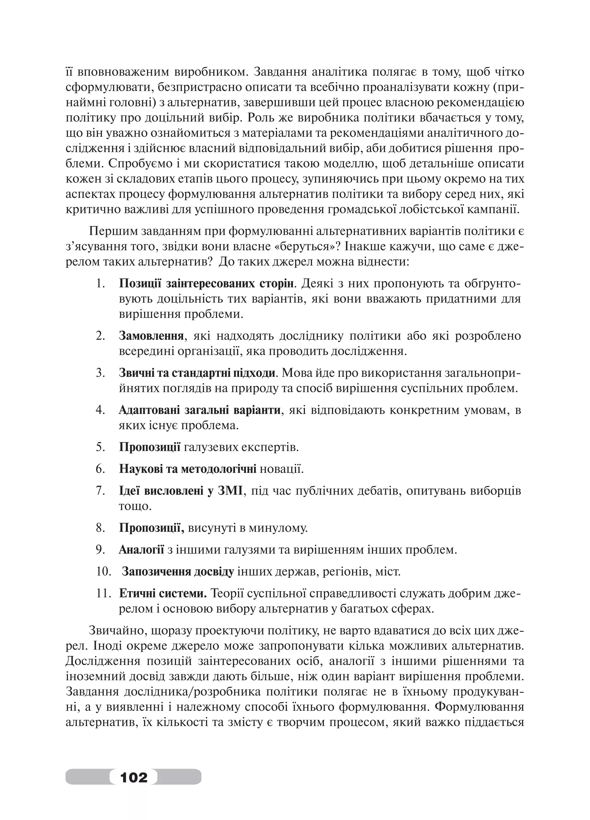її вповноваженим виробником. Завдання аналітика полягає в тому, щоб чітко
сформулювати, безпристрасно описати та всебічно проаналізувати кожну (при-
наймні головні) з альтернатив, завершивши цей процес власною рекомендацією
політику про доцільний вибір. Роль же виробника політики вбачається у тому,
що він уважно ознайомиться з матеріалами та рекомендаціями аналітичного до-
слідження і здійснює власний відповідальний вибір, аби добитися рішення про-
блеми. Спробуємо і ми скористатися такою моделлю, щоб детальніше описати
кожен зі складових етапів цього процесу, зупиняючись при цьому окремо на тих
аспектах процесу формулювання альтернатив політики та вибору серед них, які
критично важливі для успішного проведення громадської лобістської кампанії.
    Першим завданням при формулюванні альтернативних варіантів політики є
з’ясування того, звідки вони власне «беруться»? Інакше кажучи, що саме є дже-
релом таких альтернатив? До таких джерел можна віднести:
     1.   Позиції заінтересованих сторін. Деякі з них пропонують та обґрунто-
          вують доцільність тих варіантів, які вони вважають придатними для
          вирішення проблеми.
     2.   Замовлення, які надходять досліднику політики або які розроблено
          всередині організації, яка проводить дослідження.
     3.   Звичні та стандартні підходи. Мова йде про використання загальнопри-
          йнятих поглядів на природу та спосіб вирішення суспільних проблем.
     4.   Адаптовані загальні варіанти, які відповідають конкретним умовам, в
          яких існує проблема.
     5.   Пропозиції галузевих експертів.
     6.   Наукові та методологічні новації.
     7.   Ідеї висловлені у ЗМІ, під час публічних дебатів, опитувань виборців
          тощо.
     8.   Пропозиції, висунуті в минулому.
     9.   Аналогії з іншими галузями та вирішенням інших проблем.
     10. Запозичення досвіду інших держав, регіонів, міст.
     11. Етичні системи. Теорії суспільної справедливості служать добрим дже-
         релом і основою вибору альтернатив у багатьох сферах.
     Звичайно, щоразу проектуючи політику, не варто вдаватися до всіх цих дже-
рел. Іноді окреме джерело може запропонувати кілька можливих альтернатив.
Дослідження позицій заінтересованих осіб, аналогії з іншими рішеннями та
іноземний досвід завжди дають більше, ніж один варіант вирішення проблеми.
Завдання дослідника/розробника політики полягає не в їхньому продукуван-
ні, а у виявленні і належному способі їхнього формулювання. Формулювання
альтернатив, їх кількості та змісту є творчим процесом, який важко піддається



          102
 
