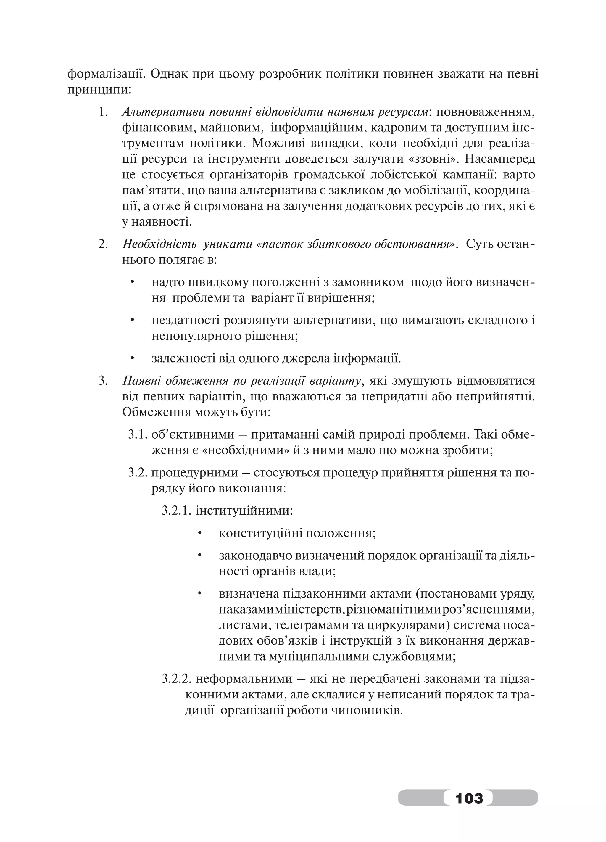 формалізації. Однак при цьому розробник політики повинен зважати на певні
принципи:
    1.   Альтернативи повинні відповідати наявним ресурсам: повноваженням,
         фінансовим, майновим, інформаційним, кадровим та доступним інс-
         трументам політики. Можливі випадки, коли необхідні для реаліза-
         ції ресурси та інструменти доведеться залучати «ззовні». Насамперед
         це стосується організаторів громадської лобістської кампанії: варто
         пам’ятати, що ваша альтернатива є закликом до мобілізації, координа-
         ції, а отже й спрямована на залучення додаткових ресурсів до тих, які є
         у наявності.
    2.   Необхідність уникати «пасток збиткового обстоювання». Суть остан-
         нього полягає в:
         •    надто швидкому погодженні з замовником щодо його визначен-
              ня проблеми та варіант її вирішення;
         •    нездатності розглянути альтернативи, що вимагають складного і
              непопулярного рішення;
         •    залежності від одного джерела інформації.
    3.   Наявні обмеження по реалізації варіанту, які змушують відмовлятися
         від певних варіантів, що вважаються за непридатні або неприйнятні.
         Обмеження можуть бути:
         3.1. об’єктивними – притаманні самій природі проблеми. Такі обме-
              ження є «необхідними» й з ними мало що можна зробити;
         3.2. процедурними – стосуються процедур прийняття рішення та по-
              рядку його виконання:
               3.2.1. інституційними:
                     •   конституційні положення;
                     •   законодавчо визначений порядок організації та діяль-
                         ності органів влади;
                     •   визначена підзаконними актами (постановами уряду,
                         наказами міністерств, різноманітними роз’ясненнями,
                         листами, телеграмами та циркулярами) система поса-
                         дових обов’язків і інструкцій з їх виконання держав-
                         ними та муніципальними службовцями;
               3.2.2. неформальними – які не передбачені законами та підза-
                    конними актами, але склалися у неписаний порядок та тра-
                    диції організації роботи чиновників.




                                                                  103
 