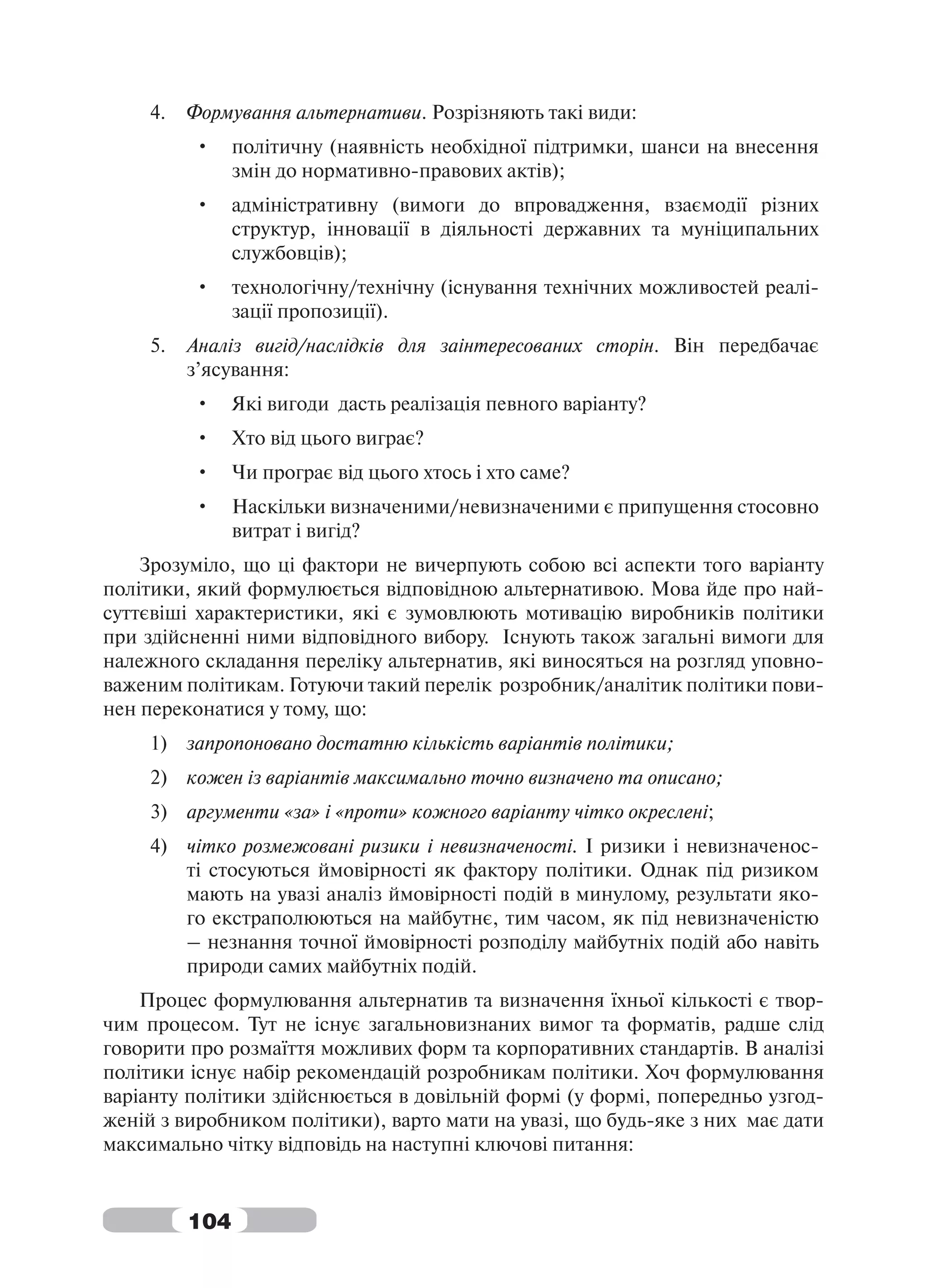 4.   Формування альтернативи. Розрізняють такі види:
          •     політичну (наявність необхідної підтримки, шанси на внесення
                змін до нормативно-правових актів);
          •     адміністративну (вимоги до впровадження, взаємодії різних
                структур, інновації в діяльності державних та муніципальних
                службовців);
          •     технологічну/технічну (існування технічних можливостей реалі-
                зації пропозиції).
     5.   Аналіз вигід/наслідків для заінтересованих сторін. Він передбачає
          з’ясування:
          •     Які вигоди дасть реалізація певного варіанту?
          •     Хто від цього виграє?
          •     Чи програє від цього хтось і хто саме?
          •     Наскільки визначеними/невизначеними є припущення стосовно
                витрат і вигід?
    Зрозуміло, що ці фактори не вичерпують собою всі аспекти того варіанту
політики, який формулюється відповідною альтернативою. Мова йде про най-
суттєвіші характеристики, які є зумовлюють мотивацію виробників політики
при здійсненні ними відповідного вибору. Існують також загальні вимоги для
належного складання переліку альтернатив, які виносяться на розгляд уповно-
важеним політикам. Готуючи такий перелік розробник/аналітик політики пови-
нен переконатися у тому, що:
     1) запропоновано достатню кількість варіантів політики;
     2) кожен із варіантів максимально точно визначено та описано;
     3) аргументи «за» і «проти» кожного варіанту чітко окреслені;
     4) чітко розмежовані ризики і невизначеності. І ризики і невизначенос-
        ті стосуються ймовірності як фактору політики. Однак під ризиком
        мають на увазі аналіз ймовірності подій в минулому, результати яко-
        го екстраполюються на майбутнє, тим часом, як під невизначеністю
        – незнання точної ймовірності розподілу майбутніх подій або навіть
        природи самих майбутніх подій.
    Процес формулювання альтернатив та визначення їхньої кількості є твор-
чим процесом. Тут не існує загальновизнаних вимог та форматів, радше слід
говорити про розмаїття можливих форм та корпоративних стандартів. В аналізі
політики існує набір рекомендацій розробникам політики. Хоч формулювання
варіанту політики здійснюється в довільній формі (у формі, попередньо узгод-
женій з виробником політики), варто мати на увазі, що будь-яке з них має дати
максимально чітку відповідь на наступні ключові питання:


          104
 