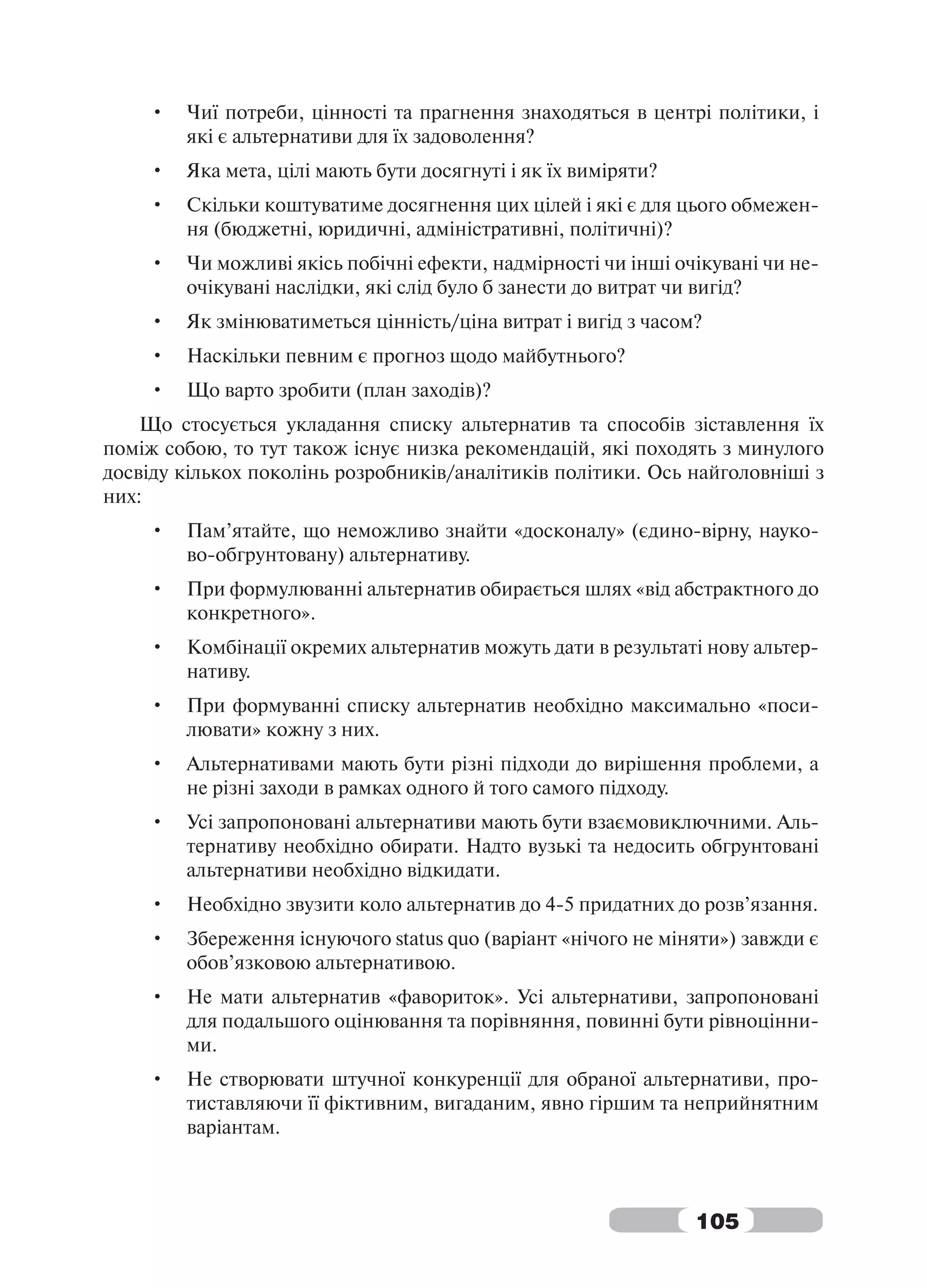 •   Чиї потреби, цінності та прагнення знаходяться в центрі політики, і
        які є альтернативи для їх задоволення?
    •   Яка мета, цілі мають бути досягнуті і як їх виміряти?
    •   Скільки коштуватиме досягнення цих цілей і які є для цього обмежен-
        ня (бюджетні, юридичні, адміністративні, політичні)?
    •   Чи можливі якісь побічні ефекти, надмірності чи інші очікувані чи не-
        очікувані наслідки, які слід було б занести до витрат чи вигід?
    •   Як змінюватиметься цінність/ціна витрат і вигід з часом?
    •   Наскільки певним є прогноз щодо майбутнього?
    •   Що варто зробити (план заходів)?
    Що стосується укладання списку альтернатив та способів зіставлення їх
поміж собою, то тут також існує низка рекомендацій, які походять з минулого
досвіду кількох поколінь розробників/аналітиків політики. Ось найголовніші з
них:
    •   Пам’ятайте, що неможливо знайти «досконалу» (єдино-вірну, науко-
        во-обгрунтовану) альтернативу.
    •   При формулюванні альтернатив обирається шлях «від абстрактного до
        конкретного».
    •   Комбінації окремих альтернатив можуть дати в результаті нову альтер-
        нативу.
    •   При формуванні списку альтернатив необхідно максимально «поси-
        лювати» кожну з них.
    •   Альтернативами мають бути різні підходи до вирішення проблеми, а
        не різні заходи в рамках одного й того самого підходу.
    •   Усі запропоновані альтернативи мають бути взаємовиключними. Аль-
        тернативу необхідно обирати. Надто вузькі та недосить обгрунтовані
        альтернативи необхідно відкидати.
    •   Необхідно звузити коло альтернатив до 4-5 придатних до розв’язання.
    •   Збереження існуючого status quo (варіант «нічого не міняти») завжди є
        обов’язковою альтернативою.
    •   Не мати альтернатив «фавориток». Усі альтернативи, запропоновані
        для подальшого оцінювання та порівняння, повинні бути рівноцінни-
        ми.
    •   Не створювати штучної конкуренції для обраної альтернативи, про-
        тиставляючи її фіктивним, вигаданим, явно гіршим та неприйнятним
        варіантам.



                                                                105
 