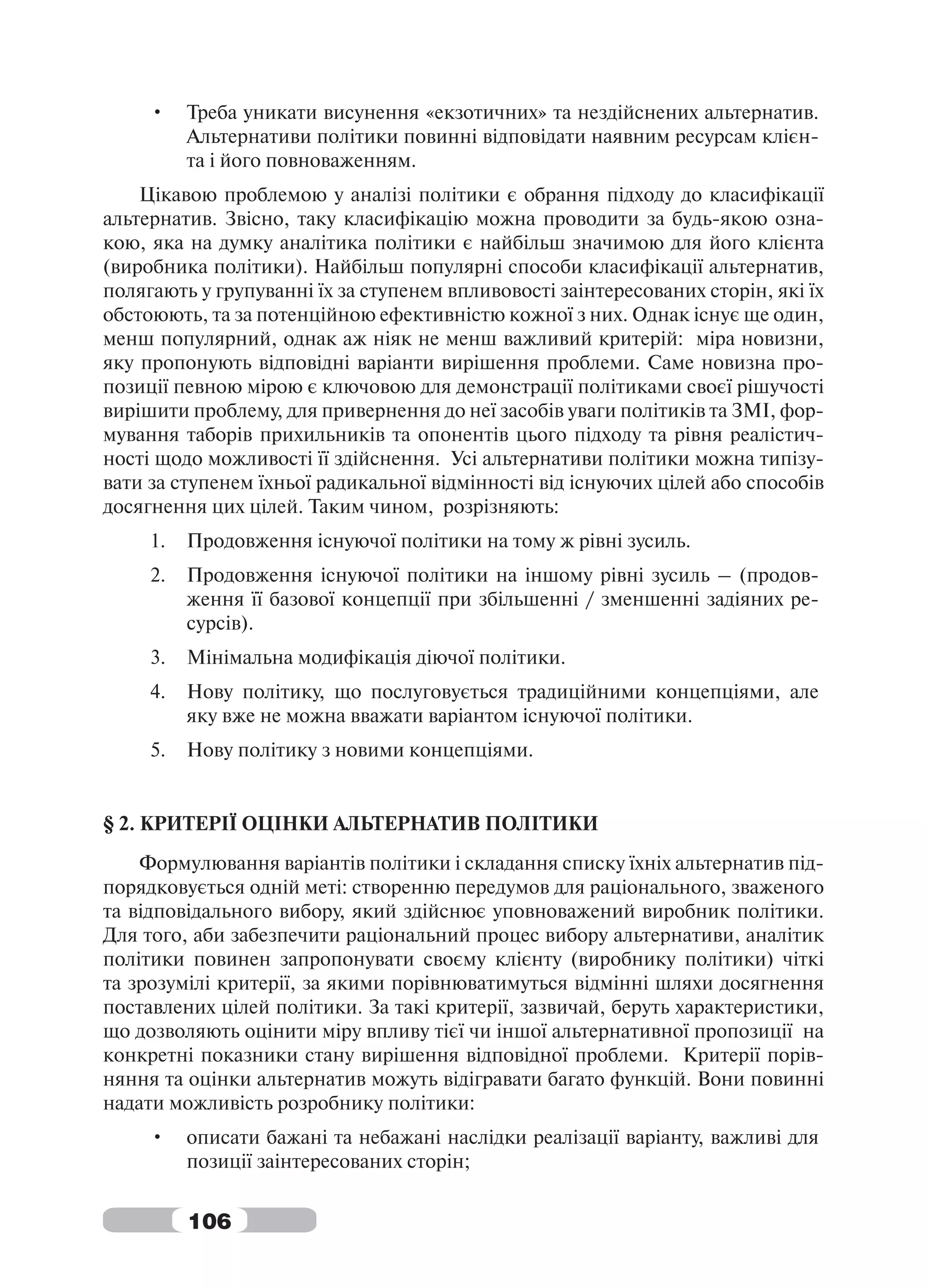 •    Треба уникати висунення «екзотичних» та нездійснених альтернатив.
          Альтернативи політики повинні відповідати наявним ресурсам клієн-
          та і його повноваженням.
    Цікавою проблемою у аналізі політики є обрання підходу до класифікації
альтернатив. Звісно, таку класифікацію можна проводити за будь-якою озна-
кою, яка на думку аналітика політики є найбільш значимою для його клієнта
(виробника політики). Найбільш популярні способи класифікації альтернатив,
полягають у групуванні їх за ступенем впливовості заінтересованих сторін, які їх
обстоюють, та за потенційною ефективністю кожної з них. Однак існує ще один,
менш популярний, однак аж ніяк не менш важливий критерій: міра новизни,
яку пропонують відповідні варіанти вирішення проблеми. Саме новизна про-
позиції певною мірою є ключовою для демонстрації політиками своєї рішучості
вирішити проблему, для привернення до неї засобів уваги політиків та ЗМІ, фор-
мування таборів прихильників та опонентів цього підходу та рівня реалістич-
ності щодо можливості її здійснення. Усі альтернативи політики можна типізу-
вати за ступенем їхньої радикальної відмінності від існуючих цілей або способів
досягнення цих цілей. Таким чином, розрізняють:
     1.   Продовження існуючої політики на тому ж рівні зусиль.
     2.   Продовження існуючої політики на іншому рівні зусиль – (продов-
          ження її базової концепції при збільшенні / зменшенні задіяних ре-
          сурсів).
     3.   Мінімальна модифікація діючої політики.
     4.   Нову політику, що послуговується традиційними концепціями, але
          яку вже не можна вважати варіантом існуючої політики.
     5.   Нову політику з новими концепціями.


§ 2. КРИТЕРІЇ ОЦІНКИ АЛЬТЕРНАТИВ ПОЛІТИКИ
    Формулювання варіантів політики і складання списку їхніх альтернатив під-
порядковується одній меті: створенню передумов для раціонального, зваженого
та відповідального вибору, який здійснює уповноважений виробник політики.
Для того, аби забезпечити раціональний процес вибору альтернативи, аналітик
політики повинен запропонувати своєму клієнту (виробнику політики) чіткі
та зрозумілі критерії, за якими порівнюватимуться відмінні шляхи досягнення
поставлених цілей політики. За такі критерії, зазвичай, беруть характеристики,
що дозволяють оцінити міру впливу тієї чи іншої альтернативної пропозиції на
конкретні показники стану вирішення відповідної проблеми. Критерії порів-
няння та оцінки альтернатив можуть відігравати багато функцій. Вони повинні
надати можливість розробнику політики:
     •    описати бажані та небажані наслідки реалізації варіанту, важливі для
          позиції заінтересованих сторін;


          106
 