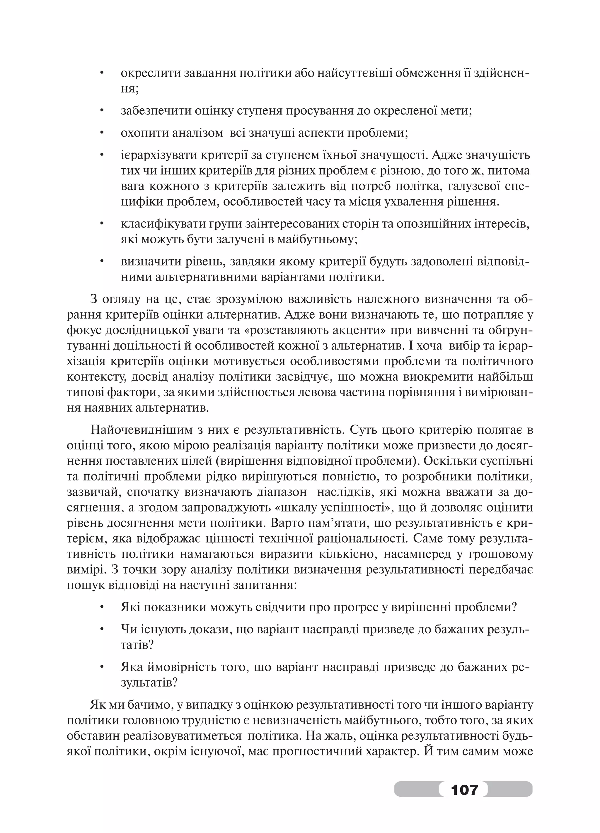 •   окреслити завдання політики або найсуттєвіші обмеження її здійснен-
         ня;
     •   забезпечити оцінку ступеня просування до окресленої мети;
     •   охопити аналізом всі значущі аспекти проблеми;
     •   ієрархізувати критерії за ступенем їхньої значущості. Адже значущість
         тих чи інших критеріїв для різних проблем є різною, до того ж, питома
         вага кожного з критеріїв залежить від потреб політка, галузевої спе-
         цифіки проблем, особливостей часу та місця ухвалення рішення.
     •   класифікувати групи заінтересованих сторін та опозиційних інтересів,
         які можуть бути залучені в майбутньому;
     •   визначити рівень, завдяки якому критерії будуть задоволені відповід-
         ними альтернативними варіантами політики.
    З огляду на це, стає зрозумілою важливість належного визначення та об-
рання критеріїв оцінки альтернатив. Адже вони визначають те, що потрапляє у
фокус дослідницької уваги та «розставляють акценти» при вивченні та обґрун-
туванні доцільності й особливостей кожної з альтернатив. І хоча вибір та ієрар-
хізація критеріїв оцінки мотивується особливостями проблеми та політичного
контексту, досвід аналізу політики засвідчує, що можна виокремити найбільш
типові фактори, за якими здійснюється левова частина порівняння і вимірюван-
ня наявних альтернатив.
    Найочевиднішим з них є результативність. Суть цього критерію полягає в
оцінці того, якою мірою реалізація варіанту політики може призвести до досяг-
нення поставлених цілей (вирішення відповідної проблеми). Оскільки суспільні
та політичні проблеми рідко вирішуються повністю, то розробники політики,
зазвичай, спочатку визначають діапазон наслідків, які можна вважати за до-
сягнення, а згодом запроваджують «шкалу успішності», що й дозволяє оцінити
рівень досягнення мети політики. Варто пам’ятати, що результативність є кри-
терієм, яка відображає цінності технічної раціональності. Саме тому результа-
тивність політики намагаються виразити кількісно, насамперед у грошовому
вимірі. З точки зору аналізу політики визначення результативності передбачає
пошук відповіді на наступні запитання:
     •   Які показники можуть свідчити про прогрес у вирішенні проблеми?
     •   Чи існують докази, що варіант насправді призведе до бажаних резуль-
         татів?
     •   Яка ймовірність того, що варіант насправді призведе до бажаних ре-
         зультатів?
    Як ми бачимо, у випадку з оцінкою результативності того чи іншого варіанту
політики головною трудністю є невизначеність майбутнього, тобто того, за яких
обставин реалізовуватиметься політика. На жаль, оцінка результативності будь-
якої політики, окрім існуючої, має прогностичний характер. Й тим самим може


                                                                107
 