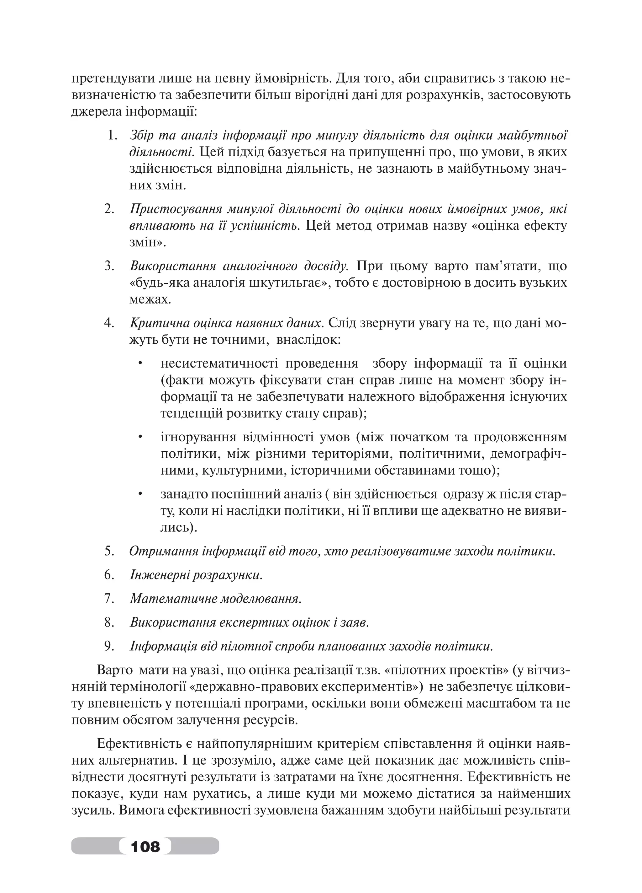 претендувати лише на певну ймовірність. Для того, аби справитись з такою не-
визначеністю та забезпечити більш вірогідні дані для розрахунків, застосовують
джерела інформації:
     1. Збір та аналіз інформації про минулу діяльність для оцінки майбутньої
        діяльності. Цей підхід базується на припущенні про, що умови, в яких
        здійснюється відповідна діяльність, не зазнають в майбутньому знач-
        них змін.
     2.   Пристосування минулої діяльності до оцінки нових ймовірних умов, які
          впливають на її успішність. Цей метод отримав назву «оцінка ефекту
          змін».
     3.   Використання аналогічного досвіду. При цьому варто пам’ятати, що
          «будь-яка аналогія шкутильгає», тобто є достовірною в досить вузьких
          межах.
     4.   Критична оцінка наявних даних. Слід звернути увагу на те, що дані мо-
          жуть бути не точними, внаслідок:
          •     несистематичності проведення збору інформації та її оцінки
                (факти можуть фіксувати стан справ лише на момент збору ін-
                формації та не забезпечувати належного відображення існуючих
                тенденцій розвитку стану справ);
          •     ігнорування відмінності умов (між початком та продовженням
                політики, між різними територіями, політичними, демографіч-
                ними, культурними, історичними обставинами тощо);
          •     занадто поспішний аналіз ( він здійснюється одразу ж після стар-
                ту, коли ні наслідки політики, ні її впливи ще адекватно не вияви-
                лись).
     5.   Отримання інформації від того, хто реалізовуватиме заходи політики.
     6.   Інженерні розрахунки.
     7.   Математичне моделювання.
     8.   Використання експертних оцінок і заяв.
     9.   Інформація від пілотної спроби планованих заходів політики.
    Варто мати на увазі, що оцінка реалізації т.зв. «пілотних проектів» (у вітчиз-
няній термінології «державно-правових експериментів») не забезпечує цілкови-
ту впевненість у потенціалі програми, оскільки вони обмежені масштабом та не
повним обсягом залучення ресурсів.
    Ефективність є найпопулярнішим критерієм співставлення й оцінки наяв-
них альтернатив. І це зрозуміло, адже саме цей показник дає можливість спів-
віднести досягнуті результати із затратами на їхнє досягнення. Ефективність не
показує, куди нам рухатись, а лише куди ми можемо дістатися за найменших
зусиль. Вимога ефективності зумовлена бажанням здобути найбільші результати

          108
 