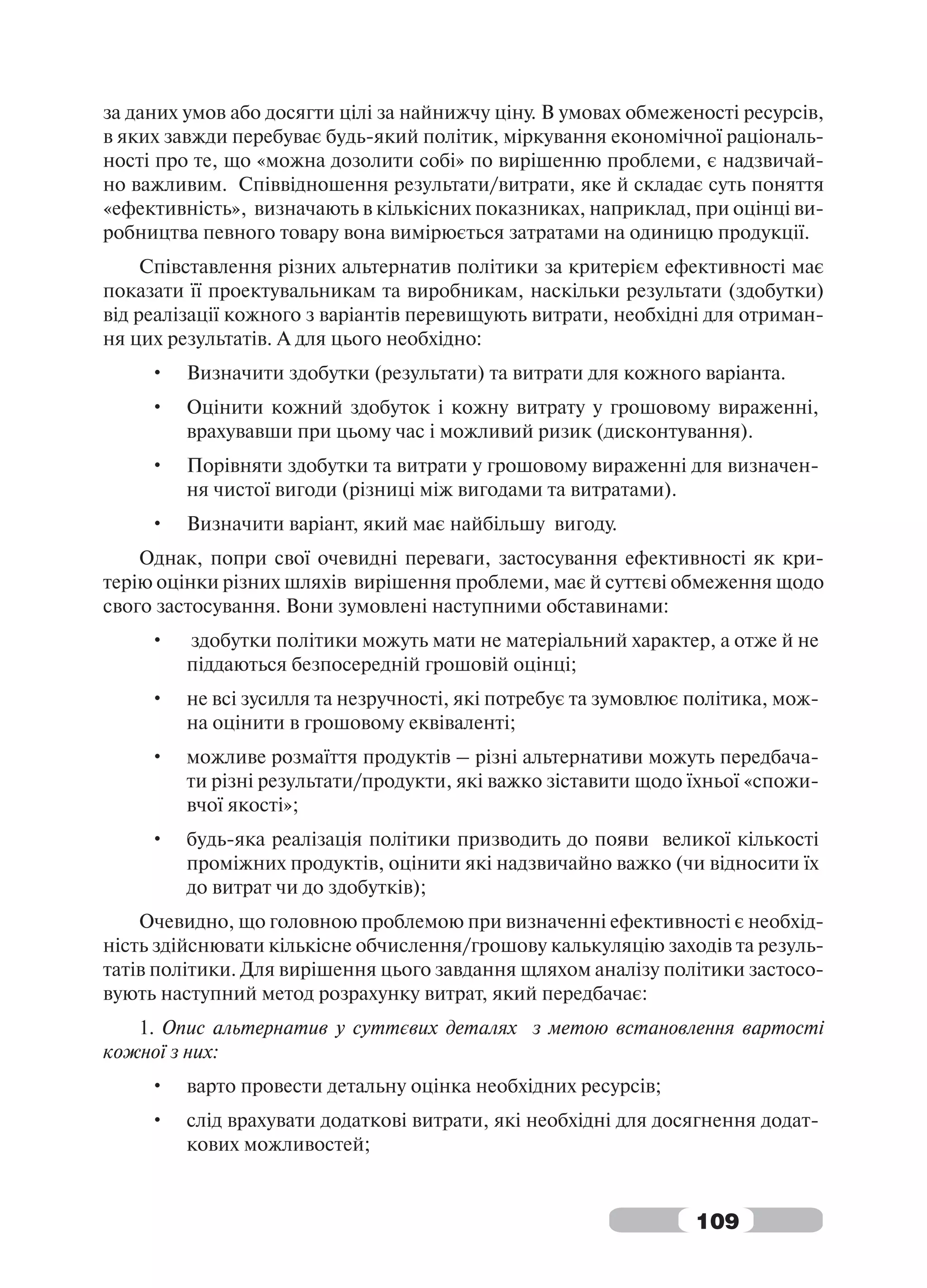 за даних умов або досягти цілі за найнижчу ціну. В умовах обмеженості ресурсів,
в яких завжди перебуває будь-який політик, міркування економічної раціональ-
ності про те, що «можна дозолити собі» по вирішенню проблеми, є надзвичай-
но важливим. Співвідношення результати/витрати, яке й складає суть поняття
«ефективність», визначають в кількісних показниках, наприклад, при оцінці ви-
робництва певного товару вона вимірюється затратами на одиницю продукції.
     Співставлення різних альтернатив політики за критерієм ефективності має
показати її проектувальникам та виробникам, наскільки результати (здобутки)
від реалізації кожного з варіантів перевищують витрати, необхідні для отриман-
ня цих результатів. А для цього необхідно:
     •   Визначити здобутки (результати) та витрати для кожного варіанта.
     •   Оцінити кожний здобуток і кожну витрату у грошовому вираженні,
         врахувавши при цьому час і можливий ризик (дисконтування).
     •   Порівняти здобутки та витрати у грошовому вираженні для визначен-
         ня чистої вигоди (різниці між вигодами та витратами).
     •   Визначити варіант, який має найбільшу вигоду.
    Однак, попри свої очевидні переваги, застосування ефективності як кри-
терію оцінки різних шляхів вирішення проблеми, має й суттєві обмеження щодо
свого застосування. Вони зумовлені наступними обставинами:
     •   здобутки політики можуть мати не матеріальний характер, а отже й не
         піддаються безпосередній грошовій оцінці;
     •   не всі зусилля та незручності, які потребує та зумовлює політика, мож-
         на оцінити в грошовому еквіваленті;
     •   можливе розмаїття продуктів – різні альтернативи можуть передбача-
         ти різні результати/продукти, які важко зіставити щодо їхньої «спожи-
         вчої якості»;
     •   будь-яка реалізація політики призводить до появи великої кількості
         проміжних продуктів, оцінити які надзвичайно важко (чи відносити їх
         до витрат чи до здобутків);
    Очевидно, що головною проблемою при визначенні ефективності є необхід-
ність здійснювати кількісне обчислення/грошову калькуляцію заходів та резуль-
татів політики. Для вирішення цього завдання щляхом аналізу політики застосо-
вують наступний метод розрахунку витрат, який передбачає:
   1. Опис альтернатив у суттєвих деталях з метою встановлення вартості
кожної з них:
     •   варто провести детальну оцінка необхідних ресурсів;
     •   слід врахувати додаткові витрати, які необхідні для досягнення додат-
         кових можливостей;


                                                                 109
 
