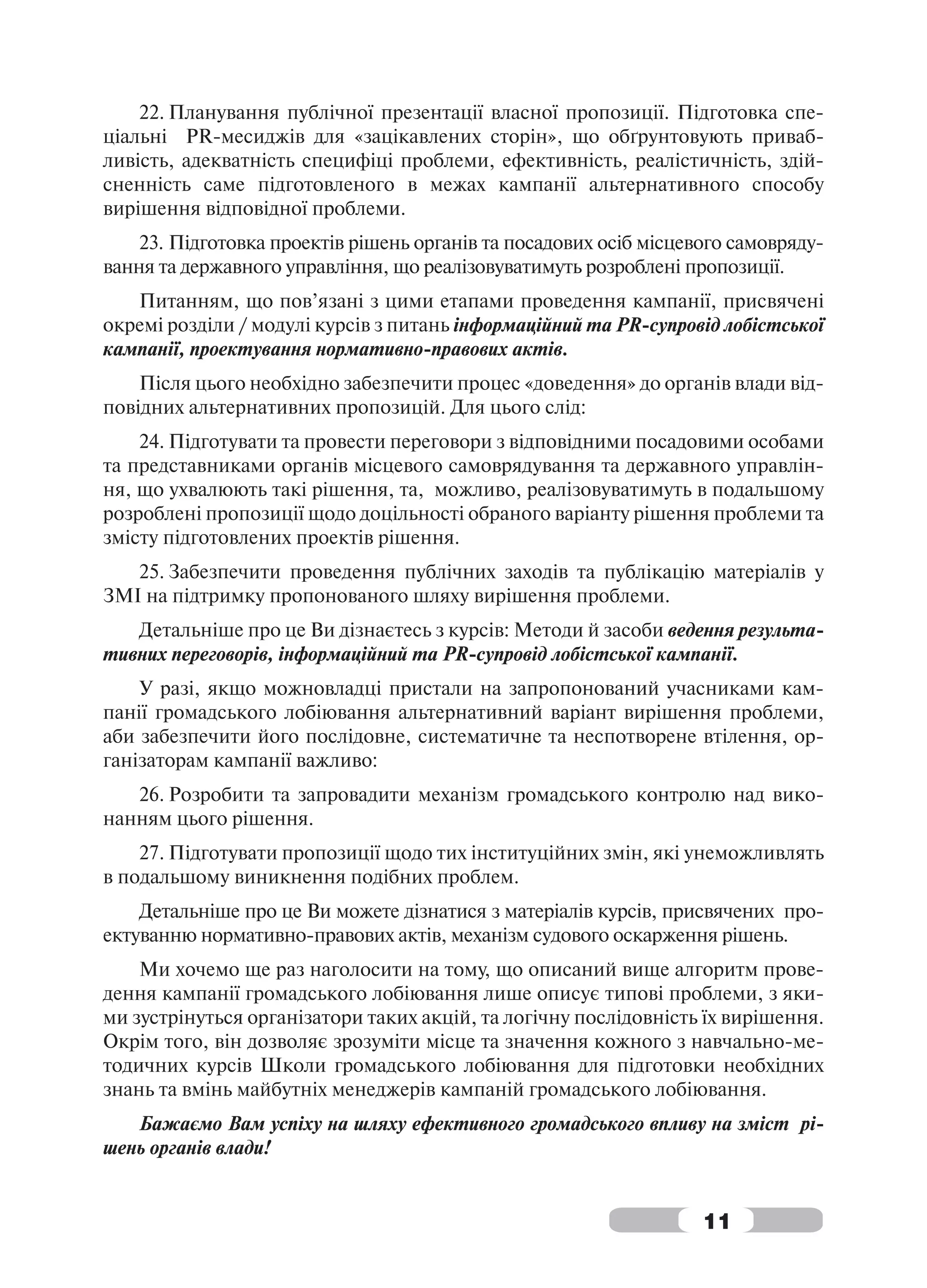 22. Планування публічної презентації власної пропозиції. Підготовка спе-
ціальні PR-месиджів для «зацікавлених сторін», що обґрунтовують приваб-
ливість, адекватність специфіці проблеми, ефективність, реалістичність, здій-
сненність саме підготовленого в межах кампанії альтернативного способу
вирішення відповідної проблеми.
    23. Підготовка проектів рішень органів та посадових осіб місцевого самовряду-
вання та державного управління, що реалізовуватимуть розроблені пропозиції.
   Питанням, що пов’язані з цими етапами проведення кампанії, присвячені
окремі розділи / модулі курсів з питань інформаційний та PR-супровід лобістської
кампанії, проектування нормативно-правових актів.
    Після цього необхідно забезпечити процес «доведення» до органів влади від-
повідних альтернативних пропозицій. Для цього слід:
    24. Підготувати та провести переговори з відповідними посадовими особами
та представниками органів місцевого самоврядування та державного управлін-
ня, що ухвалюють такі рішення, та, можливо, реалізовуватимуть в подальшому
розроблені пропозиції щодо доцільності обраного варіанту рішення проблеми та
змісту підготовлених проектів рішення.
   25. Забезпечити проведення публічних заходів та публікацію матеріалів у
ЗМІ на підтримку пропонованого шляху вирішення проблеми.
   Детальніше про це Ви дізнаєтесь з курсів: Методи й засоби ведення результа-
тивних переговорів, інформаційний та PR-супровід лобістської кампанії.
    У разі, якщо можновладці пристали на запропонований учасниками кам-
панії громадського лобіювання альтернативний варіант вирішення проблеми,
аби забезпечити його послідовне, систематичне та неспотворене втілення, ор-
ганізаторам кампанії важливо:
   26. Розробити та запровадити механізм громадського контролю над вико-
нанням цього рішення.
    27. Підготувати пропозиції щодо тих інституційних змін, які унеможливлять
в подальшому виникнення подібних проблем.
    Детальніше про це Ви можете дізнатися з матеріалів курсів, присвячених про-
ектуванню нормативно-правових актів, механізм судового оскарження рішень.
    Ми хочемо ще раз наголосити на тому, що описаний вище алгоритм прове-
дення кампанії громадського лобіювання лише описує типові проблеми, з яки-
ми зустрінуться організатори таких акцій, та логічну послідовність їх вирішення.
Окрім того, він дозволяє зрозуміти місце та значення кожного з навчально-ме-
тодичних курсів Школи громадського лобіювання для підготовки необхідних
знань та вмінь майбутніх менеджерів кампаній громадського лобіювання.
   Бажаємо Вам успіху на шляху ефективного громадського впливу на зміст рі-
шень органів влади!


                                                                   11
 