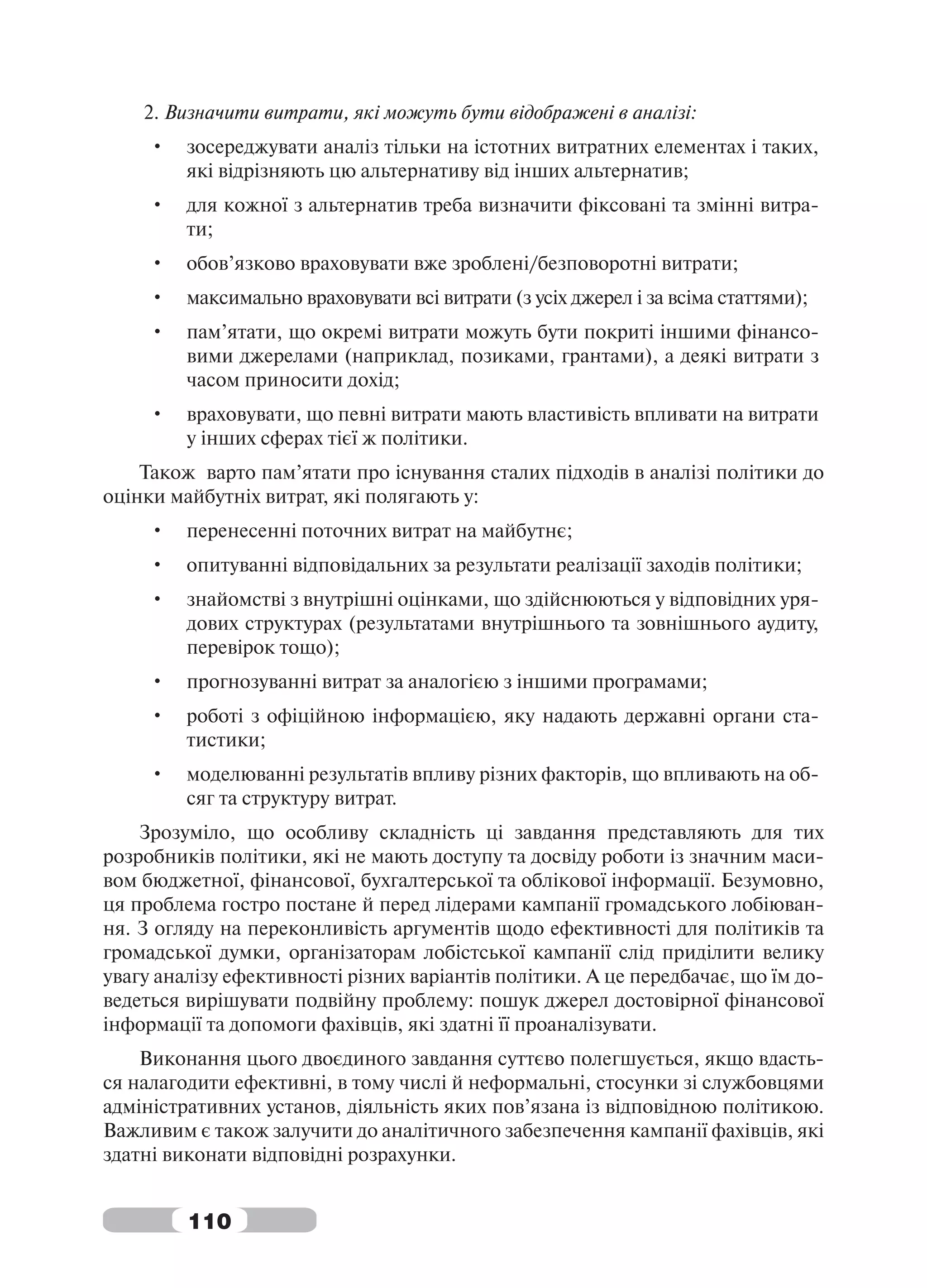 2. Визначити витрати, які можуть бути відображені в аналізі:
     •   зосереджувати аналіз тільки на істотних витратних елементах і таких,
         які відрізняють цю альтернативу від інших альтернатив;
     •   для кожної з альтернатив треба визначити фіксовані та змінні витра-
         ти;
     •   обов’язково враховувати вже зроблені/безповоротні витрати;
     •   максимально враховувати всі витрати (з усіх джерел і за всіма статтями);
     •   пам’ятати, що окремі витрати можуть бути покриті іншими фінансо-
         вими джерелами (наприклад, позиками, грантами), а деякі витрати з
         часом приносити дохід;
     •   враховувати, що певні витрати мають властивість впливати на витрати
         у інших сферах тієї ж політики.
    Також варто пам’ятати про існування сталих підходів в аналізі політики до
оцінки майбутніх витрат, які полягають у:
     •   перенесенні поточних витрат на майбутнє;
     •   опитуванні відповідальних за результати реалізації заходів політики;
     •   знайомстві з внутрішні оцінками, що здійснюються у відповідних уря-
         дових структурах (результатами внутрішнього та зовнішнього аудиту,
         перевірок тощо);
     •   прогнозуванні витрат за аналогією з іншими програмами;
     •   роботі з офіційною інформацією, яку надають державні органи ста-
         тистики;
     •   моделюванні результатів впливу різних факторів, що впливають на об-
         сяг та структуру витрат.
    Зрозуміло, що особливу складність ці завдання представляють для тих
розробників політики, які не мають доступу та досвіду роботи із значним маси-
вом бюджетної, фінансової, бухгалтерської та облікової інформації. Безумовно,
ця проблема гостро постане й перед лідерами кампанії громадського лобіюван-
ня. З огляду на переконливість аргументів щодо ефективності для політиків та
громадської думки, організаторам лобістської кампанії слід приділити велику
увагу аналізу ефективності різних варіантів політики. А це передбачає, що їм до-
ведеться вирішувати подвійну проблему: пошук джерел достовірної фінансової
інформації та допомоги фахівців, які здатні її проаналізувати.
    Виконання цього двоєдиного завдання суттєво полегшується, якщо вдасть-
ся налагодити ефективні, в тому числі й неформальні, стосунки зі службовцями
адміністративних установ, діяльність яких пов’язана із відповідною політикою.
Важливим є також залучити до аналітичного забезпечення кампанії фахівців, які
здатні виконати відповідні розрахунки.


         110
 